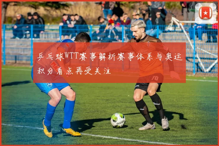 乒乓球WTT赛事解析赛事体系与奥运积分看点再受关注
