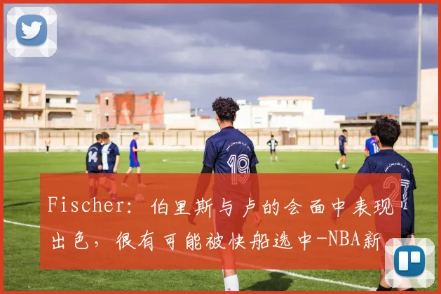 Fischer:伯里斯与卢的会面中表现出色,很有可能被快船选中-NBA新闻