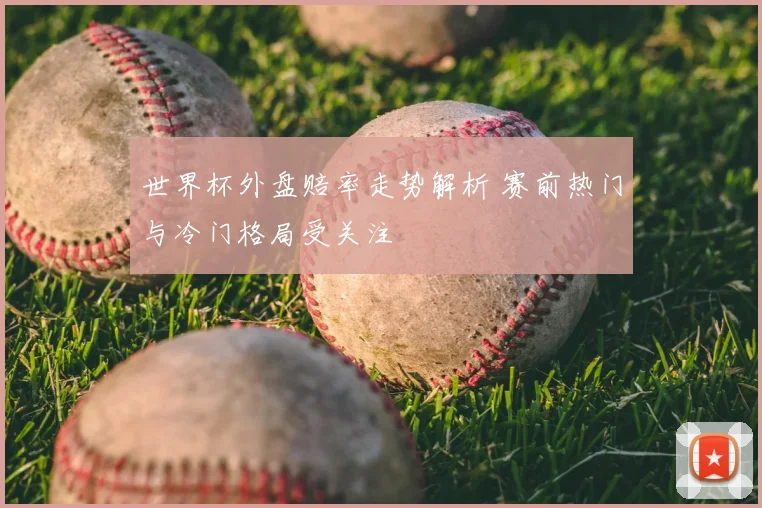 世界杯外盘赔率走势解析 赛前热门与冷门格局受关注