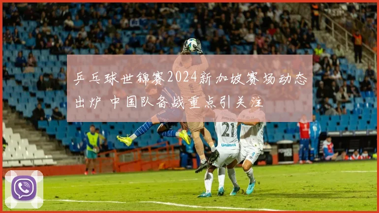 乒乓球世锦赛2024新加坡赛场动态出炉 中国队备战重点引关注