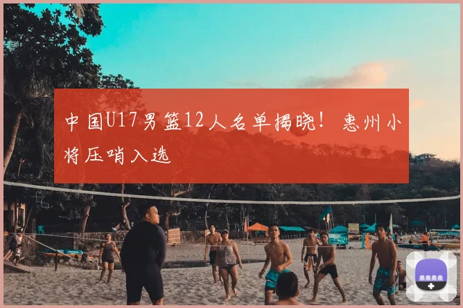 中国U17男篮12人名单揭晓！惠州小将压哨入选
