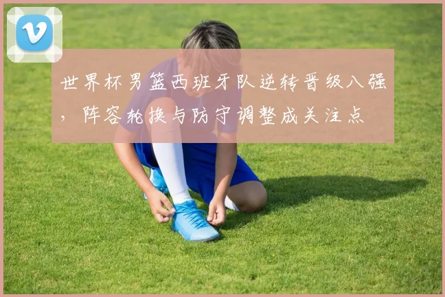 世界杯男篮西班牙队逆转晋级八强，阵容轮换与防守调整成关注点