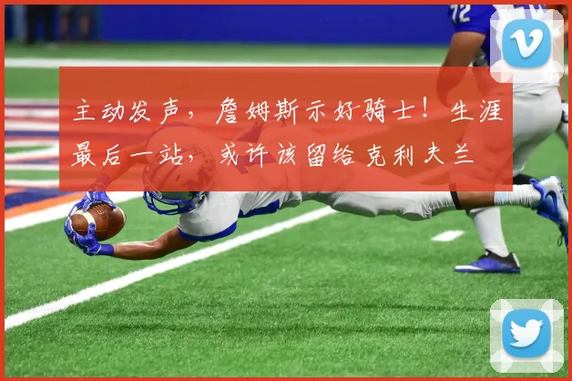 主动发声,詹姆斯示好骑士!生涯最后一站,或许该留给克利夫兰