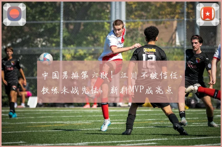 中国男排第六败！江川不被信任，教练未战先怯，新科MVP成亮点