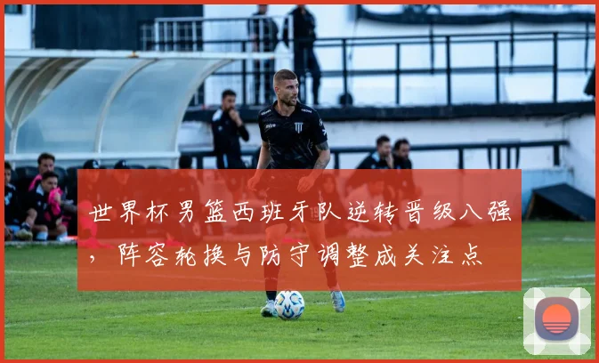 世界杯男篮西班牙队逆转晋级八强，阵容轮换与防守调整成关注点
