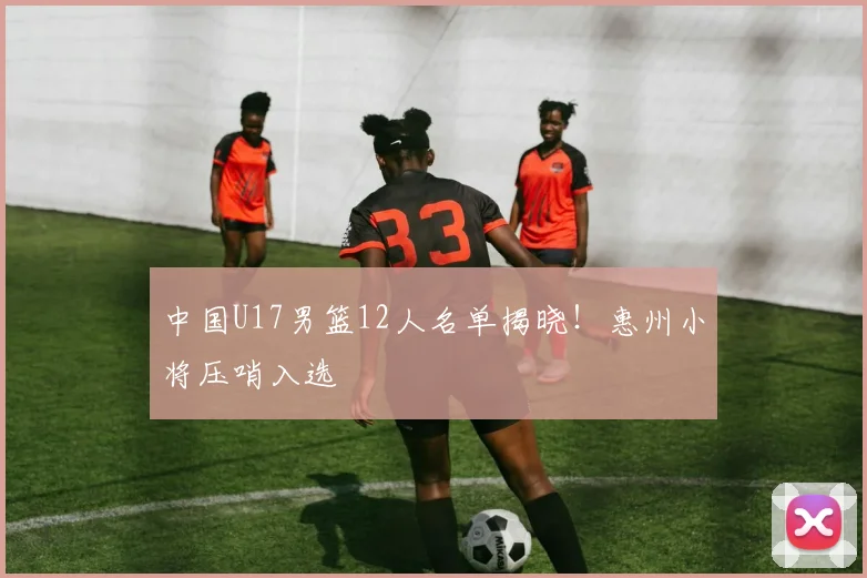 中国U17男篮12人名单揭晓！惠州小将压哨入选