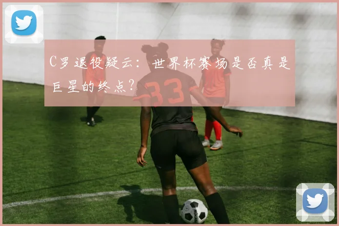 C罗退役疑云:世界杯赛场是否真是巨星的终点?