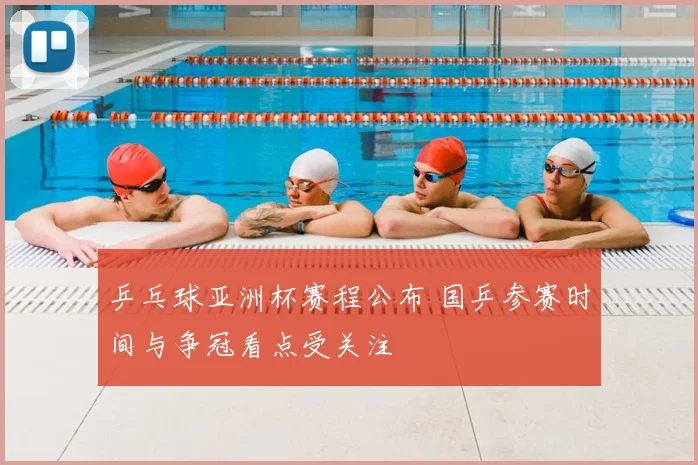 乒乓球亚洲杯赛程公布 国乒参赛时间与争冠看点受关注