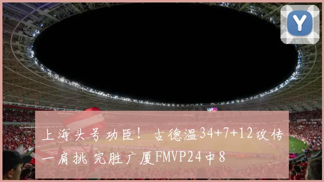 上海头号功臣!古德温34+7+12攻传一肩挑 完胜广厦FMVP24中8