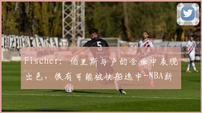 Fischer:伯里斯与卢的会面中表现出色,很有可能被快船选中-NBA新闻