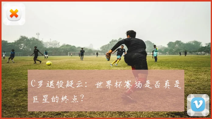 C罗退役疑云:世界杯赛场是否真是巨星的终点?