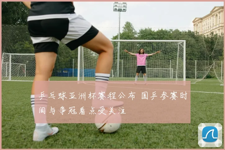 乒乓球亚洲杯赛程公布 国乒参赛时间与争冠看点受关注