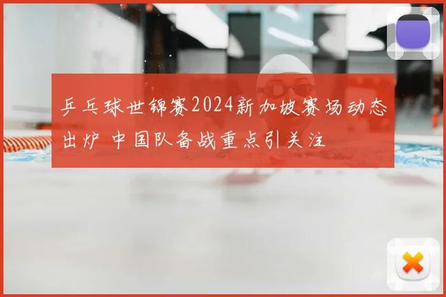 乒乓球世锦赛2024新加坡赛场动态出炉 中国队备战重点引关注