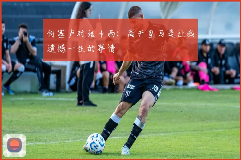 何塞卢对话卡西：离开皇马是让我遗憾一生的事情