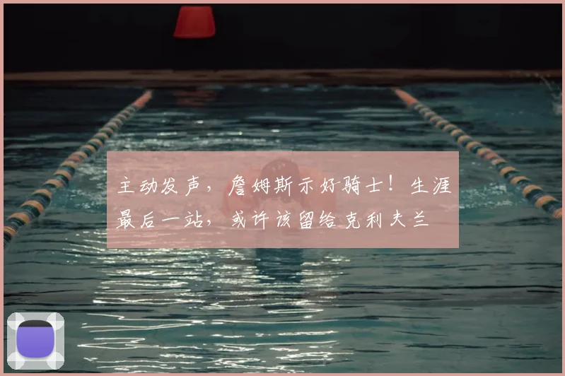主动发声,詹姆斯示好骑士!生涯最后一站,或许该留给克利夫兰