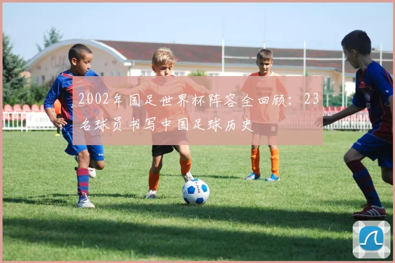 2002年国足世界杯阵容全回顾：23名球员书写中国足球历史