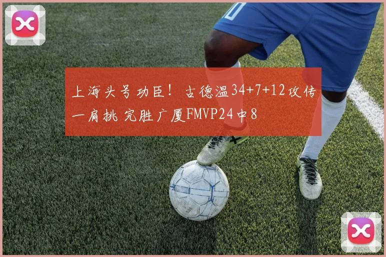 上海头号功臣!古德温34+7+12攻传一肩挑 完胜广厦FMVP24中8