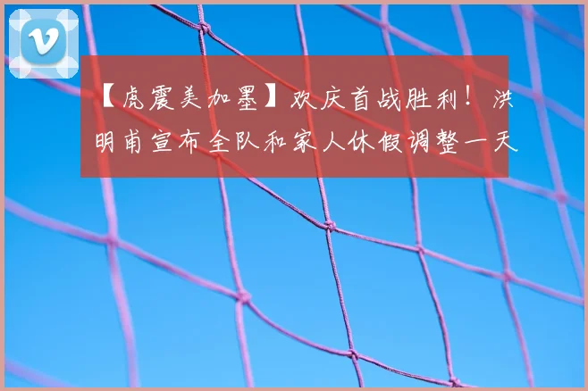 【虎震美加墨】欢庆首战胜利!洪明甫宣布全队和家人休假调整一天
