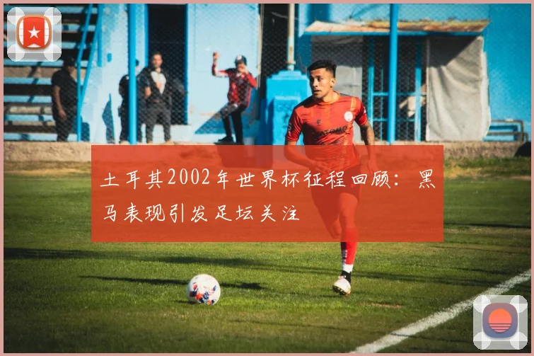 土耳其2002年世界杯征程回顾：黑马表现引发足坛关注