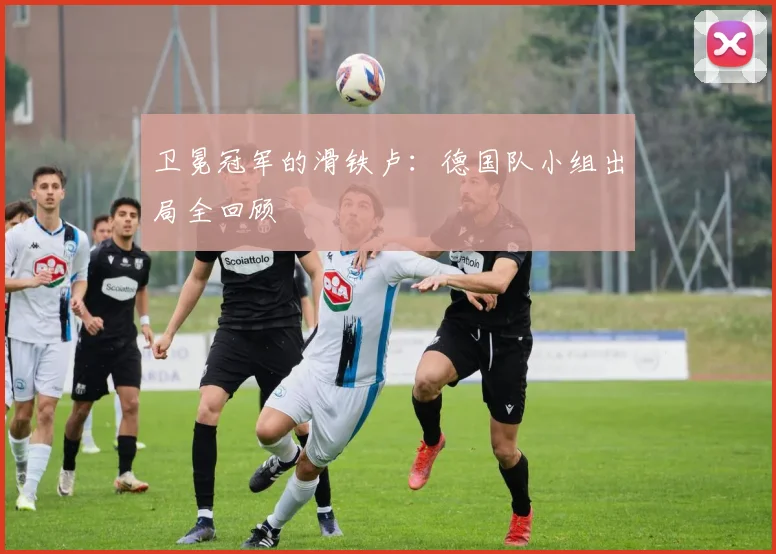 卫冕冠军的滑铁卢：德国队小组出局全回顾