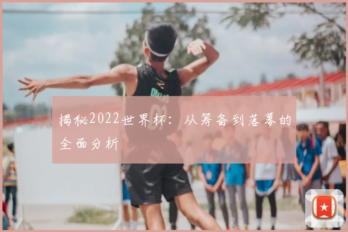 揭秘2022世界杯：从筹备到落幕的全面分析