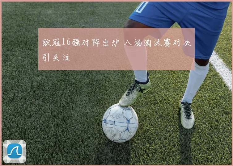 欧冠16强对阵出炉 八场淘汰赛对决引关注
