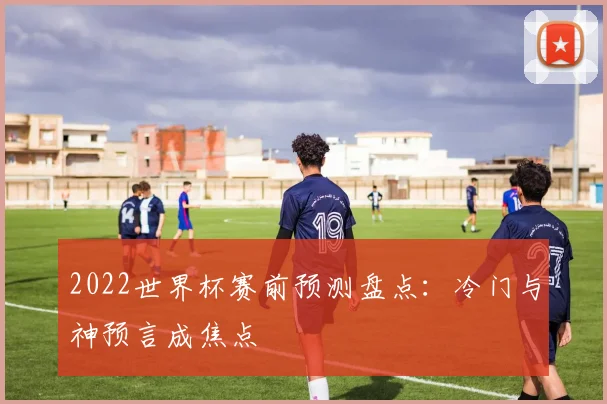 2022世界杯赛前预测盘点：冷门与神预言成焦点