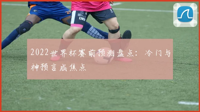 2022世界杯赛前预测盘点：冷门与神预言成焦点