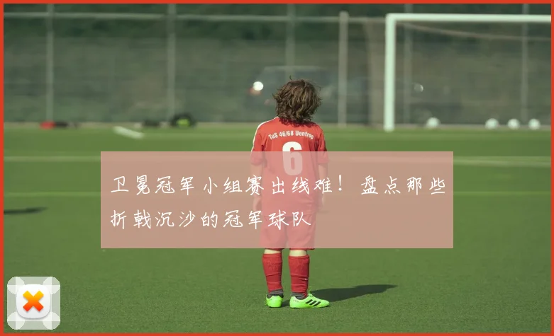 卫冕冠军小组赛出线难!盘点那些折戟沉沙的冠军球队