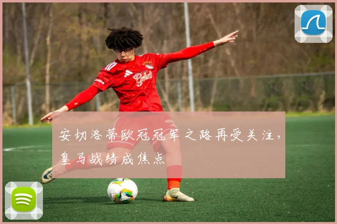 安切洛蒂欧冠冠军之路再受关注，皇马战绩成焦点