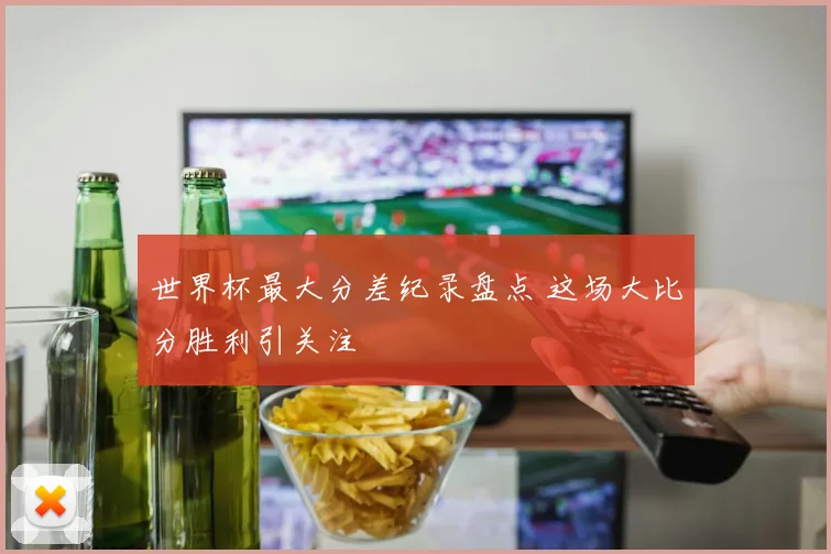 世界杯最大分差纪录盘点 这场大比分胜利引关注