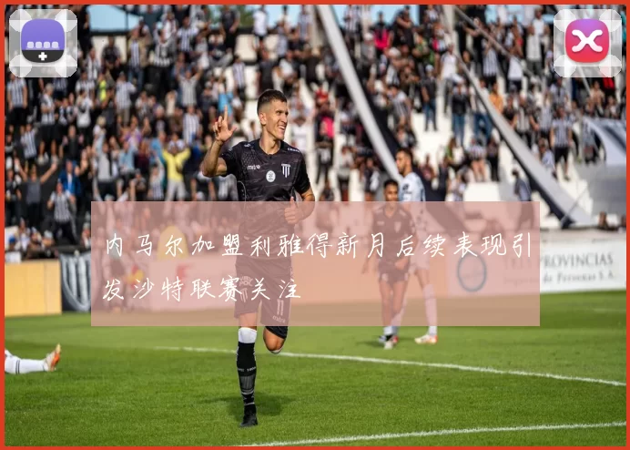 内马尔加盟利雅得新月后续表现引发沙特联赛关注