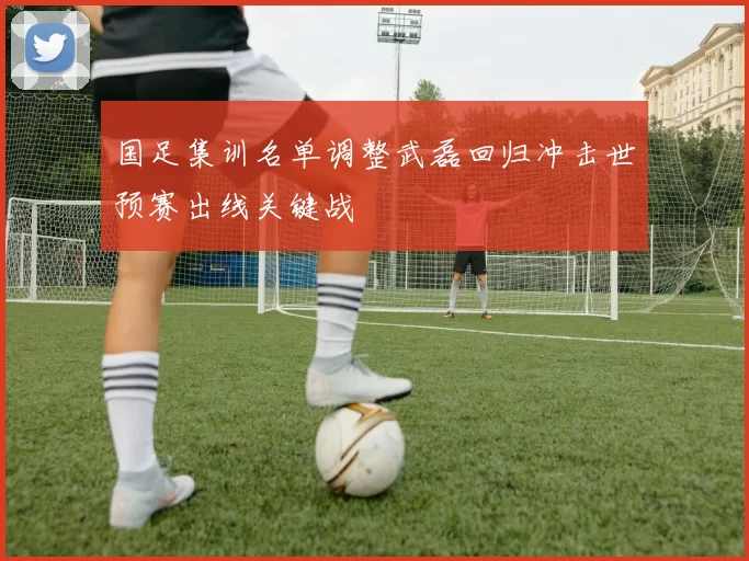 国足集训名单调整武磊回归冲击世预赛出线关键战