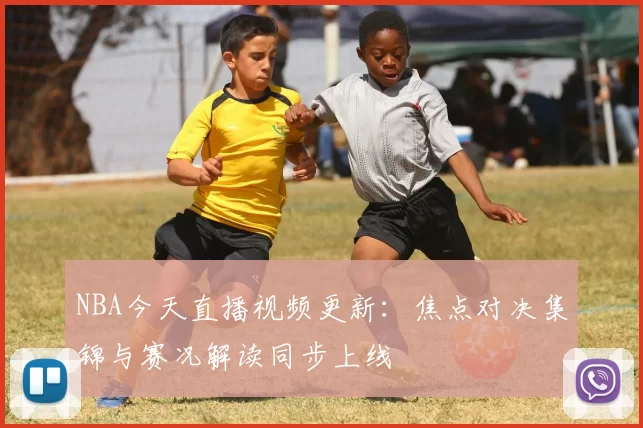 NBA今天直播视频更新：焦点对决集锦与赛况解读同步上线