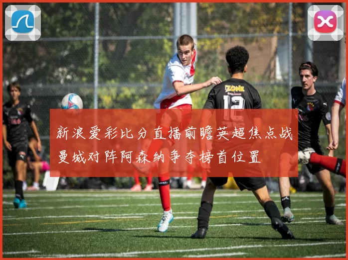 新浪爱彩比分直播前瞻英超焦点战曼城对阵阿森纳争夺榜首位置