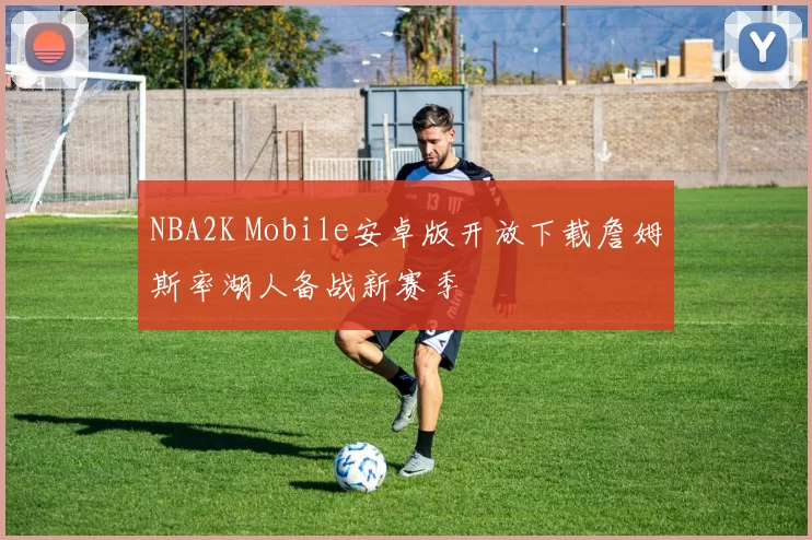 NBA2K Mobile安卓版开放下载詹姆斯率湖人备战新赛季