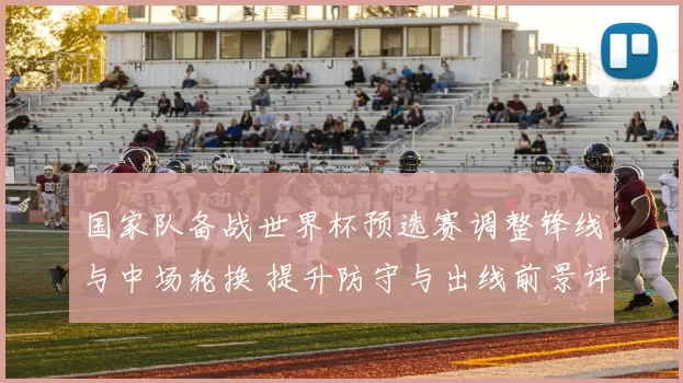国家队备战世界杯预选赛调整锋线与中场轮换 提升防守与出线前景评估