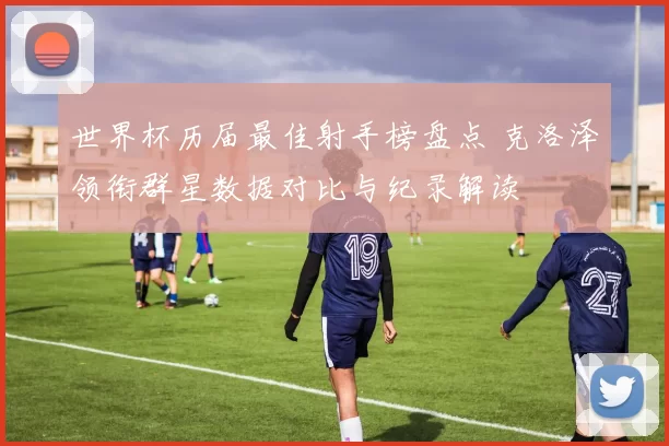 世界杯历届最佳射手榜盘点 克洛泽领衔群星数据对比与纪录解读