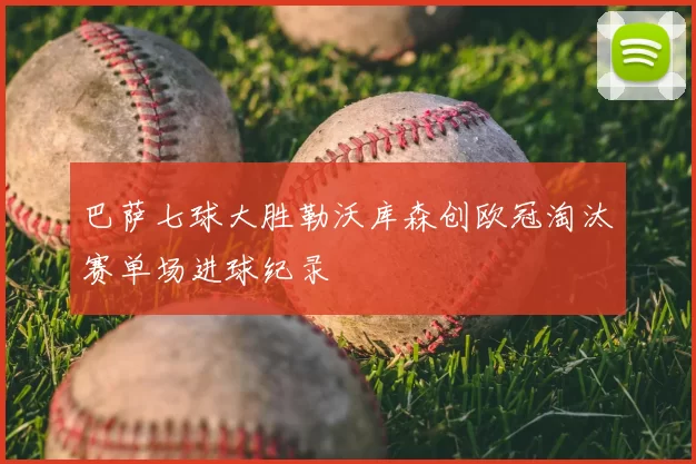 巴萨七球大胜勒沃库森创欧冠淘汰赛单场进球纪录