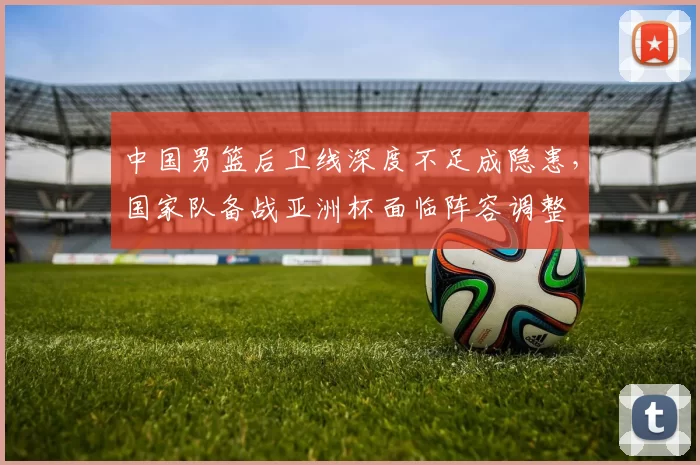 中国男篮后卫线深度不足成隐患，国家队备战亚洲杯面临阵容调整