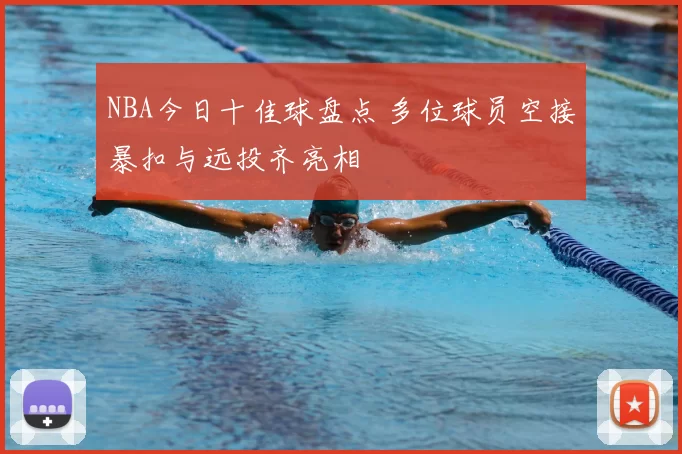 NBA今日十佳球盘点 多位球员空接暴扣与远投齐亮相