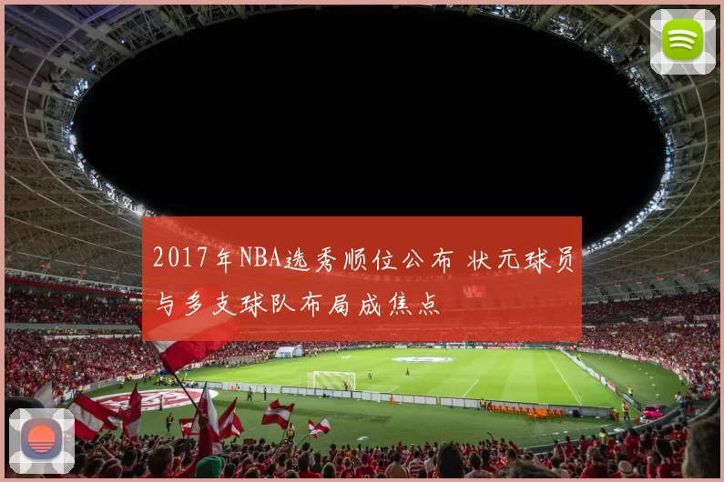 2017年NBA选秀顺位公布 状元球员与多支球队布局成焦点