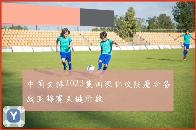 中国女排2023集训深化攻防磨合备战亚锦赛关键阶段