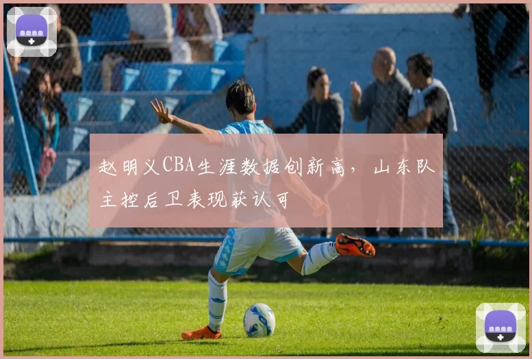 赵明义CBA生涯数据创新高，山东队主控后卫表现获认可