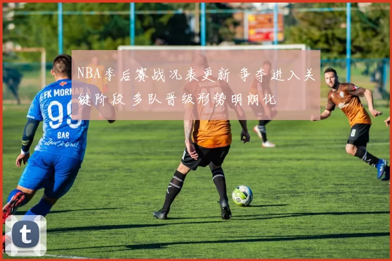 NBA季后赛战况表更新 争夺进入关键阶段 多队晋级形势明朗化