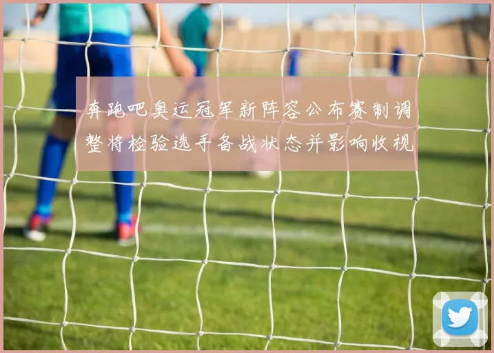 奔跑吧奥运冠军新阵容公布赛制调整将检验选手备战状态并影响收视表现