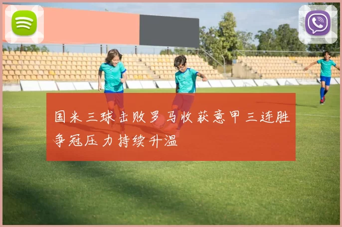 国米三球击败罗马收获意甲三连胜争冠压力持续升温