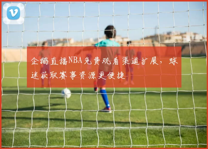 企鹅直播NBA免费观看渠道扩展，球迷获取赛事资源更便捷