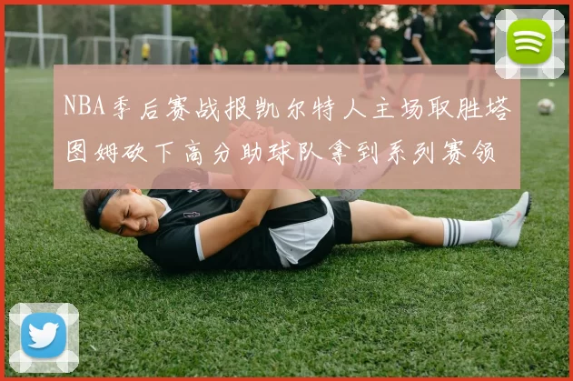 NBA季后赛战报凯尔特人主场取胜塔图姆砍下高分助球队拿到系列赛领先