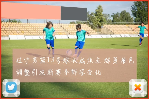 辽宁男篮13号球衣成焦点 球员角色调整引发新赛季阵容变化